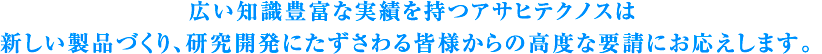 広い知識豊富な実績を持つアサヒテクノスは
新しい製品作り、研究開発にたずさわる皆様からの高度な要請にお応えします。